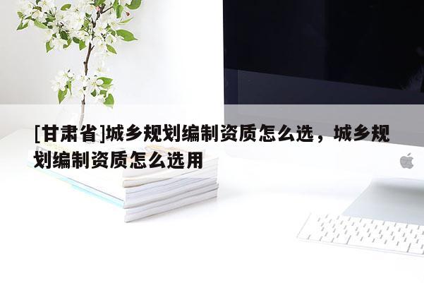 [甘肅省]城鄉(xiāng)規(guī)劃編制資質(zhì)怎么選，城鄉(xiāng)規(guī)劃編制資質(zhì)怎么選用