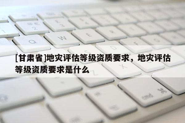[甘肅省]地災(zāi)評(píng)估等級(jí)資質(zhì)要求，地災(zāi)評(píng)估等級(jí)資質(zhì)要求是什么