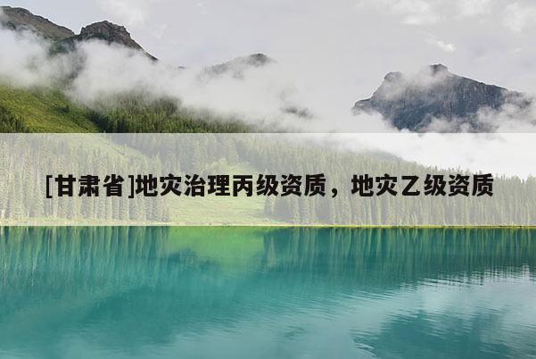[甘肅省]地災(zāi)治理丙級資質(zhì)，地災(zāi)乙級資質(zhì)