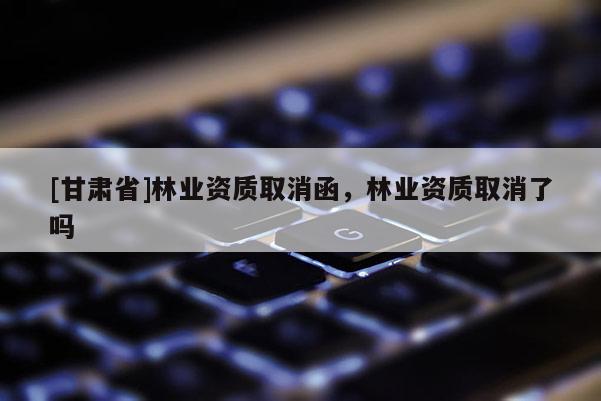 [甘肅省]林業(yè)資質(zhì)取消函，林業(yè)資質(zhì)取消了嗎