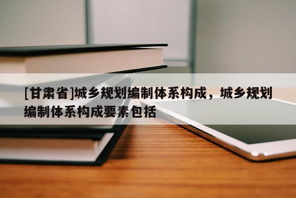 [甘肅省]城鄉(xiāng)規(guī)劃編制體系構(gòu)成，城鄉(xiāng)規(guī)劃編制體系構(gòu)成要素包括