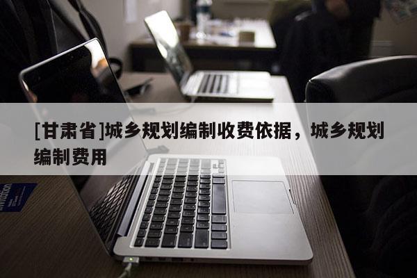 [甘肅省]城鄉(xiāng)規(guī)劃編制收費(fèi)依據(jù)，城鄉(xiāng)規(guī)劃編制費(fèi)用