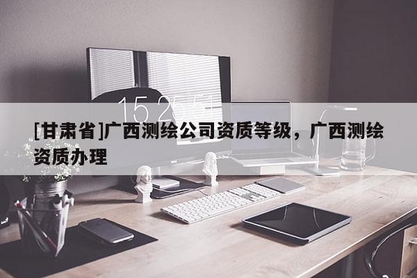 [甘肅省]廣西測繪公司資質(zhì)等級，廣西測繪資質(zhì)辦理