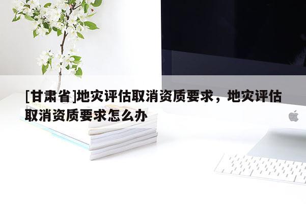 [甘肅省]地災(zāi)評估取消資質(zhì)要求，地災(zāi)評估取消資質(zhì)要求怎么辦