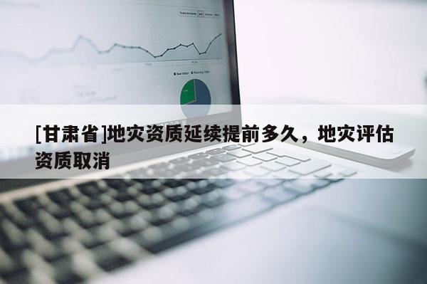 [甘肅省]地災資質(zhì)延續(xù)提前多久，地災評估資質(zhì)取消