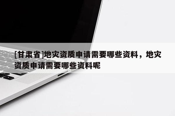 [甘肅省]地災(zāi)資質(zhì)申請(qǐng)需要哪些資料，地災(zāi)資質(zhì)申請(qǐng)需要哪些資料呢