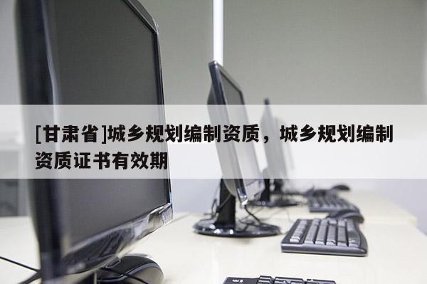 [甘肅省]城鄉(xiāng)規(guī)劃編制資質，城鄉(xiāng)規(guī)劃編制資質證書有效期
