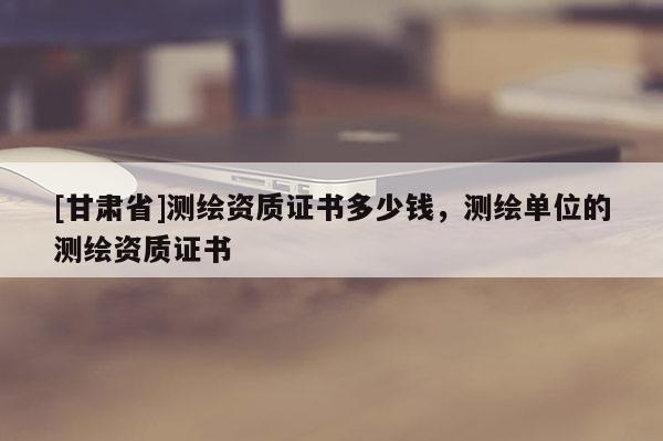 [甘肅省]測繪資質(zhì)證書多少錢，測繪單位的測繪資質(zhì)證書