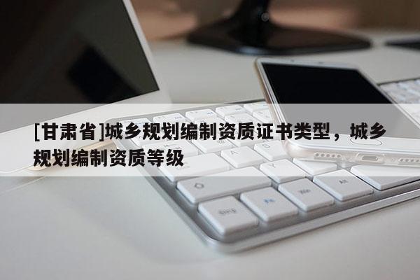 [甘肅省]城鄉(xiāng)規(guī)劃編制資質(zhì)證書(shū)類(lèi)型，城鄉(xiāng)規(guī)劃編制資質(zhì)等級(jí)