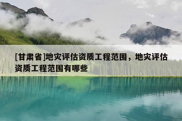 [甘肅省]地災(zāi)評估資質(zhì)工程范圍，地災(zāi)評估資質(zhì)工程范圍有哪些