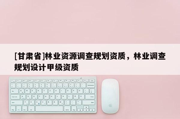 [甘肅省]林業(yè)資源調(diào)查規(guī)劃資質(zhì)，林業(yè)調(diào)查規(guī)劃設(shè)計(jì)甲級(jí)資質(zhì)