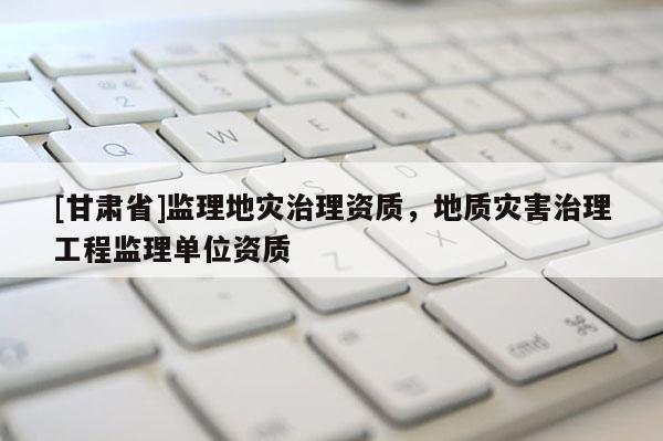 [甘肅省]監(jiān)理地災(zāi)治理資質(zhì)，地質(zhì)災(zāi)害治理工程監(jiān)理單位資質(zhì)
