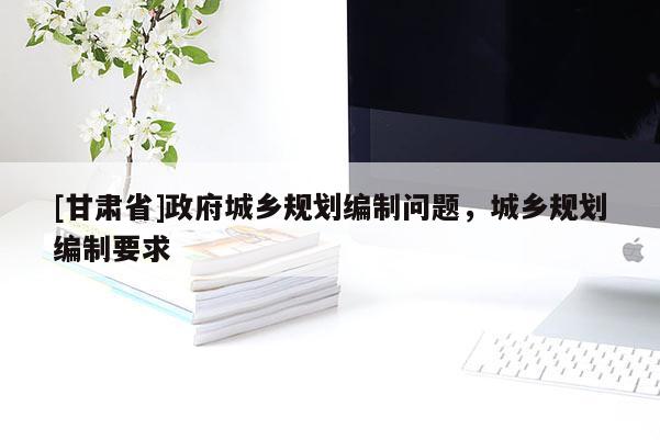 [甘肅省]政府城鄉(xiāng)規(guī)劃編制問題，城鄉(xiāng)規(guī)劃編制要求