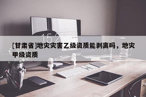 [甘肅省]地災(zāi)災(zāi)害乙級資質(zhì)能剝離嗎，地災(zāi)甲級資質(zhì)