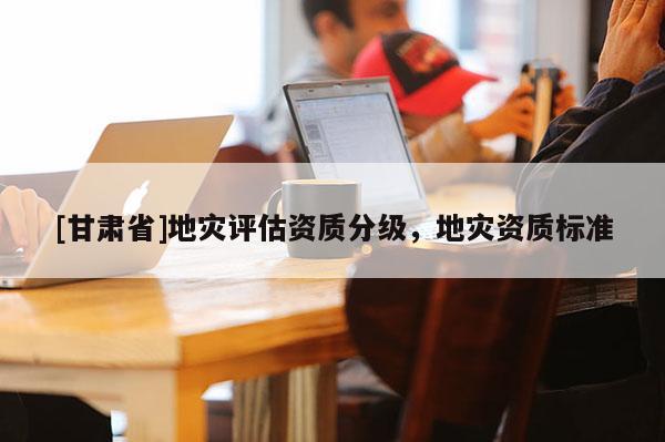 [甘肅省]地災(zāi)評估資質(zhì)分級，地災(zāi)資質(zhì)標(biāo)準(zhǔn)