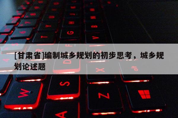 [甘肅省]編制城鄉(xiāng)規(guī)劃的初步思考，城鄉(xiāng)規(guī)劃論述題