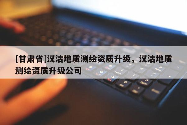 [甘肅省]漢沽地質(zhì)測(cè)繪資質(zhì)升級(jí)，漢沽地質(zhì)測(cè)繪資質(zhì)升級(jí)公司