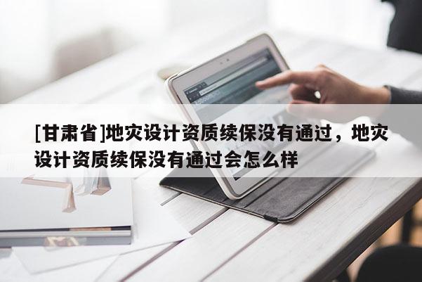 [甘肅省]地災(zāi)設(shè)計資質(zhì)續(xù)保沒有通過，地災(zāi)設(shè)計資質(zhì)續(xù)保沒有通過會怎么樣