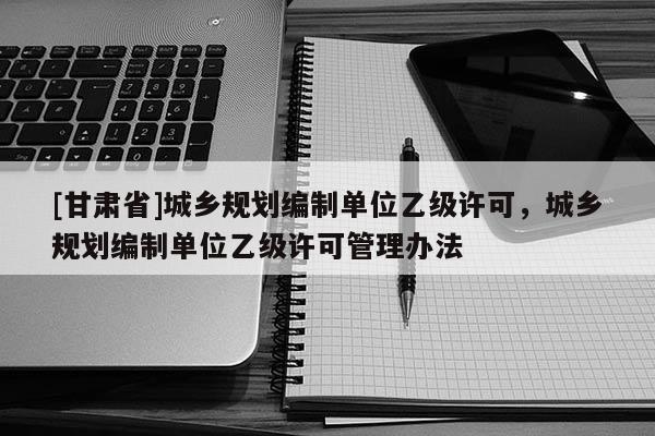 [甘肅省]城鄉(xiāng)規(guī)劃編制單位乙級許可，城鄉(xiāng)規(guī)劃編制單位乙級許可管理辦法