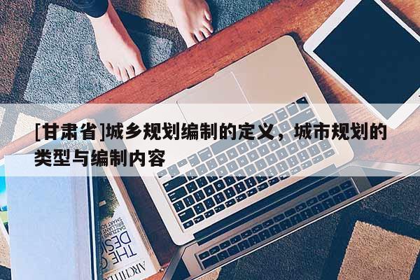 [甘肅省]城鄉(xiāng)規(guī)劃編制的定義，城市規(guī)劃的類型與編制內(nèi)容