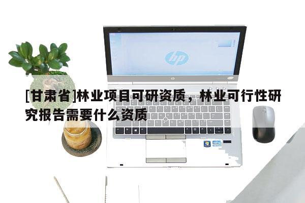 [甘肅省]林業(yè)項目可研資質(zhì)，林業(yè)可行性研究報告需要什么資質(zhì)