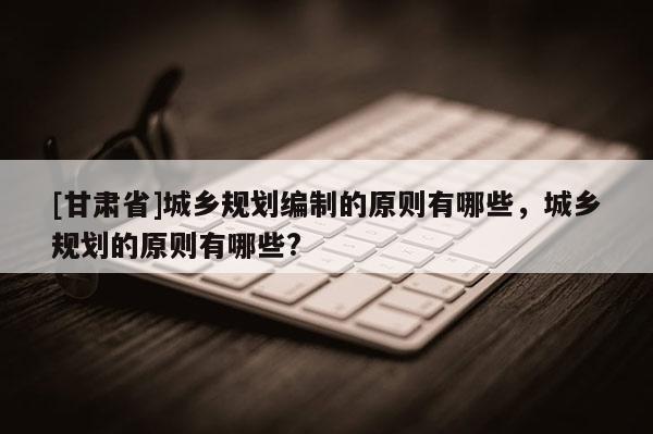 [甘肅省]城鄉(xiāng)規(guī)劃編制的原則有哪些，城鄉(xiāng)規(guī)劃的原則有哪些?
