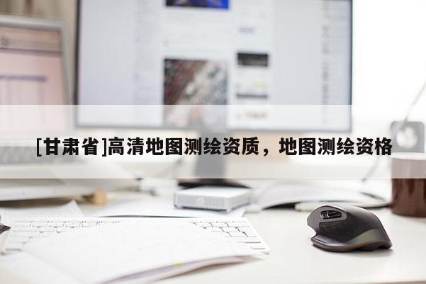 [甘肅省]高清地圖測繪資質(zhì)，地圖測繪資格