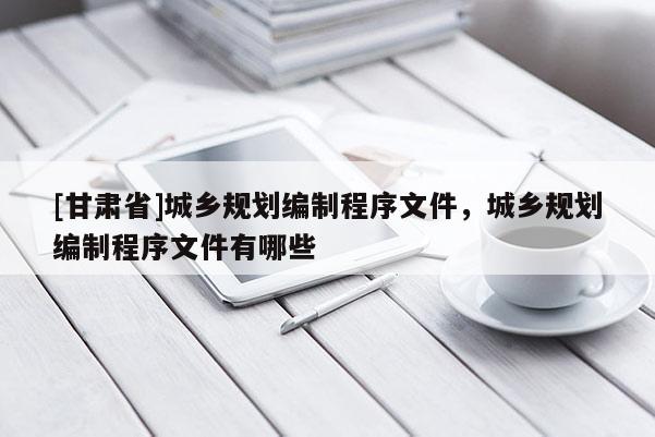 [甘肅省]城鄉(xiāng)規(guī)劃編制程序文件，城鄉(xiāng)規(guī)劃編制程序文件有哪些