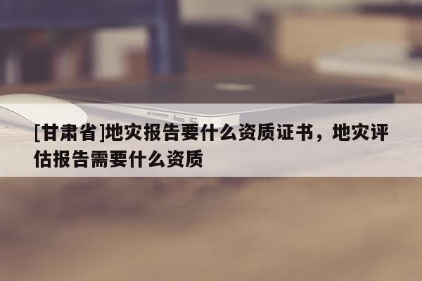 [甘肅省]地災報告要什么資質證書，地災評估報告需要什么資質