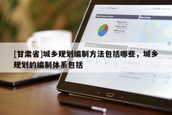 [甘肅省]城鄉(xiāng)規(guī)劃編制方法包括哪些，城鄉(xiāng)規(guī)劃的編制體系包括