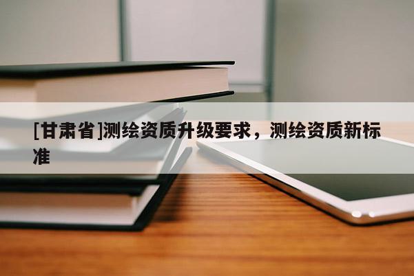 [甘肅省]測(cè)繪資質(zhì)升級(jí)要求，測(cè)繪資質(zhì)新標(biāo)準(zhǔn)