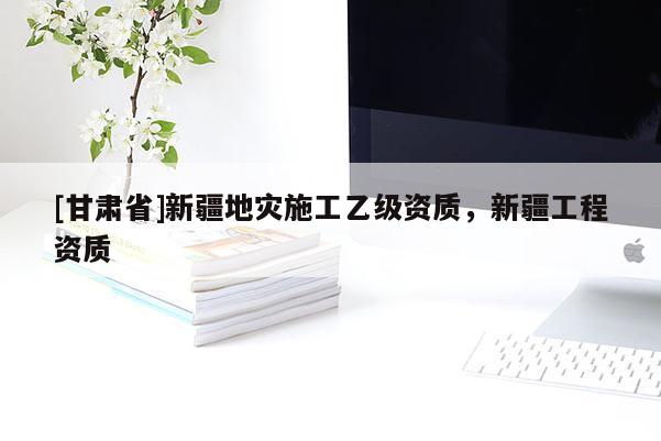[甘肅省]新疆地災(zāi)施工乙級(jí)資質(zhì)，新疆工程資質(zhì)