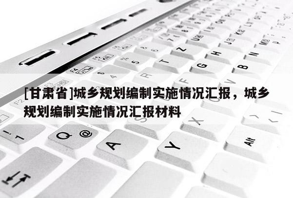 [甘肅省]城鄉(xiāng)規(guī)劃編制實施情況匯報，城鄉(xiāng)規(guī)劃編制實施情況匯報材料