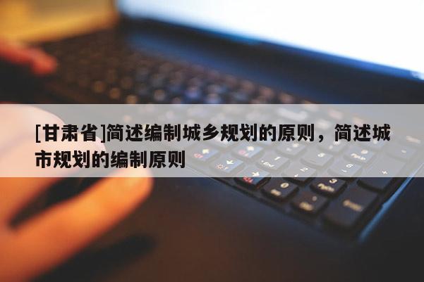 [甘肅省]簡(jiǎn)述編制城鄉(xiāng)規(guī)劃的原則，簡(jiǎn)述城市規(guī)劃的編制原則