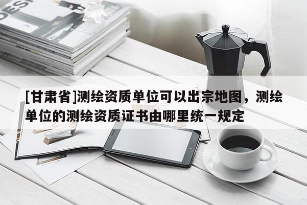 [甘肅省]測繪資質(zhì)單位可以出宗地圖，測繪單位的測繪資質(zhì)證書由哪里統(tǒng)一規(guī)定