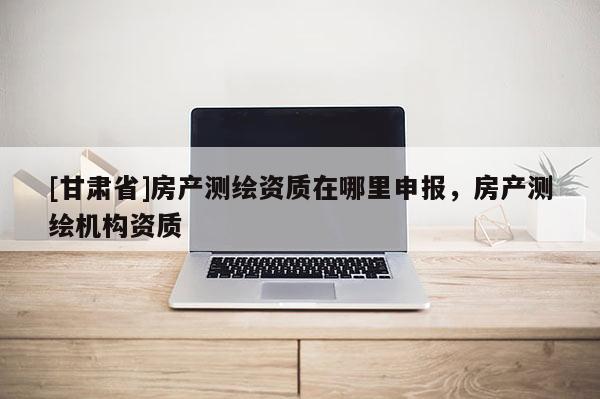 [甘肅省]房產(chǎn)測(cè)繪資質(zhì)在哪里申報(bào)，房產(chǎn)測(cè)繪機(jī)構(gòu)資質(zhì)