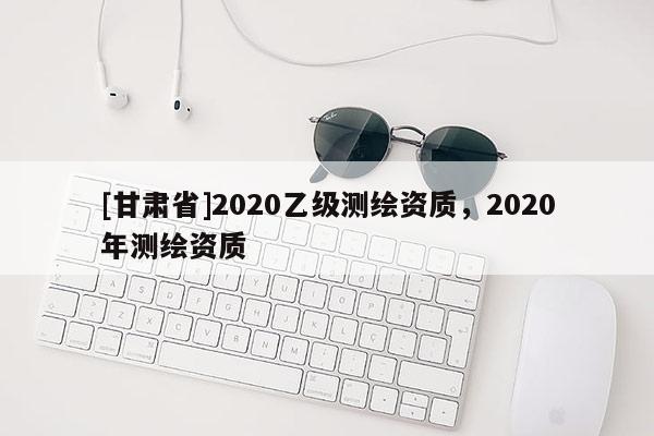 [甘肅省]2020乙級測繪資質(zhì)，2020年測繪資質(zhì)