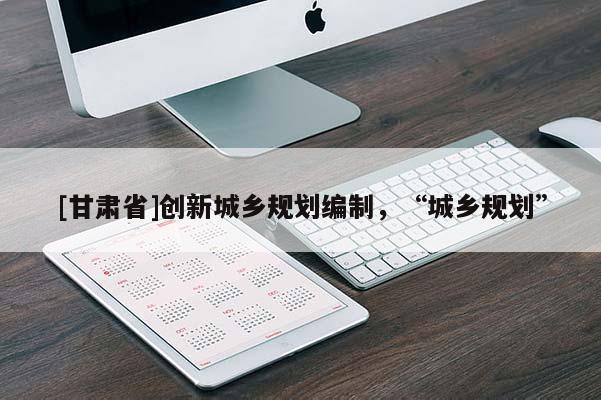 [甘肅省]創(chuàng)新城鄉(xiāng)規(guī)劃編制，“城鄉(xiāng)規(guī)劃”