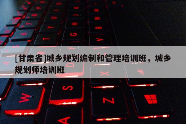 [甘肅省]城鄉(xiāng)規(guī)劃編制和管理培訓(xùn)班，城鄉(xiāng)規(guī)劃師培訓(xùn)班