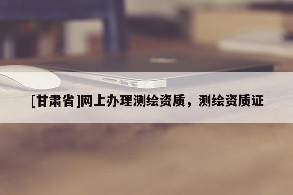 [甘肅省]網(wǎng)上辦理測繪資質(zhì)，測繪資質(zhì)證