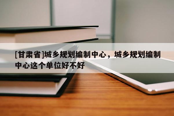[甘肅省]城鄉(xiāng)規(guī)劃編制中心，城鄉(xiāng)規(guī)劃編制中心這個單位好不好