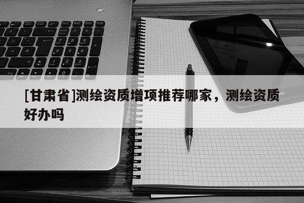 [甘肅省]測繪資質(zhì)增項(xiàng)推薦哪家，測繪資質(zhì)好辦嗎