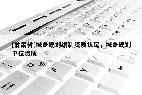 [甘肅省]城鄉(xiāng)規(guī)劃編制資質(zhì)認(rèn)定，城鄉(xiāng)規(guī)劃單位資質(zhì)