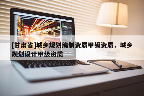 [甘肅省]城鄉(xiāng)規(guī)劃編制資質(zhì)甲級資質(zhì)，城鄉(xiāng)規(guī)劃設(shè)計甲級資質(zhì)