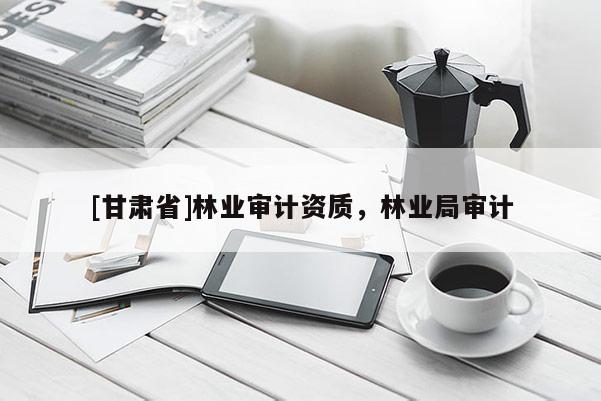 [甘肅省]林業(yè)審計資質(zhì)，林業(yè)局審計