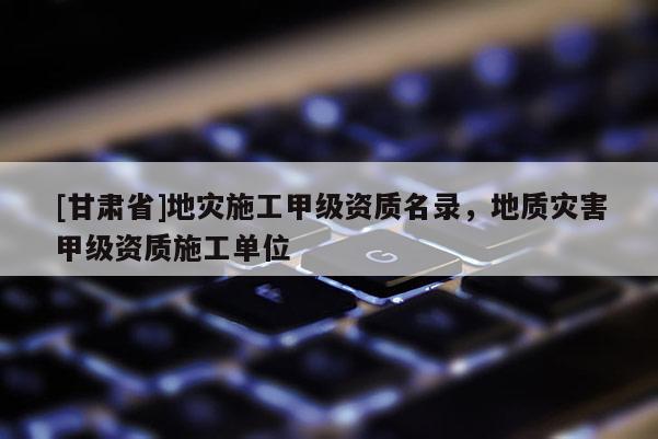 [甘肅省]地災(zāi)施工甲級(jí)資質(zhì)名錄，地質(zhì)災(zāi)害甲級(jí)資質(zhì)施工單位