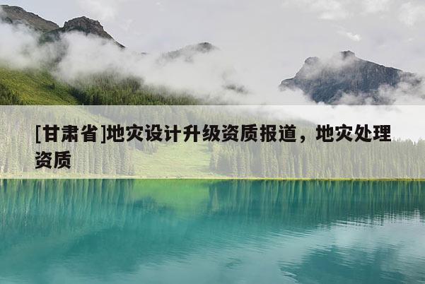 [甘肅省]地災(zāi)設(shè)計(jì)升級(jí)資質(zhì)報(bào)道，地災(zāi)處理資質(zhì)