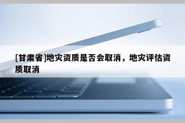 [甘肅省]地災(zāi)資質(zhì)是否會(huì)取消，地災(zāi)評(píng)估資質(zhì)取消