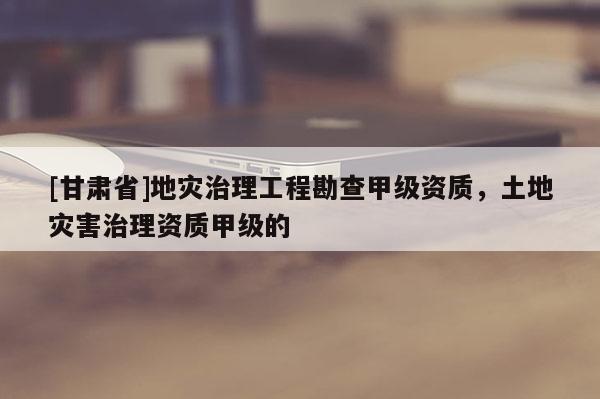 [甘肅省]地災(zāi)治理工程勘查甲級(jí)資質(zhì)，土地災(zāi)害治理資質(zhì)甲級(jí)的