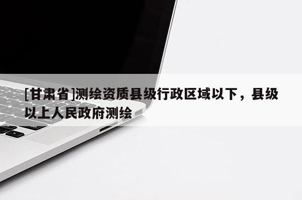[甘肅省]測繪資質(zhì)縣級行政區(qū)域以下，縣級以上人民政府測繪